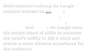 Multi-talented Anthony De Longis masters careers as an actor, fight director and sword master, professional weapons trainer, horseman and writer. De Longis uses his unique blend of skills to enhance the actors ability to tell a story and create a more visceral experience for the audience.