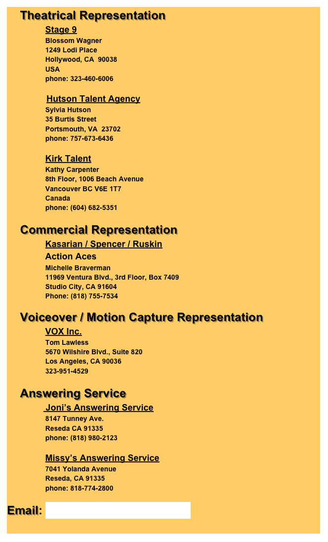     Theatrical Representation
                    Stage 9
                    Blossom Wagner
                    1249 Lodi Place
                    Hollywood, CA  90038
                    USA
                    phone: 323-460-6006

                    Hutson Talent Agency
                    Sylvia Hutson
                    35 Burtis Street
                    Portsmouth, VA  23702
                    phone: 757-673-6436

                    Kirk Talent
                    Kathy Carpenter
                    8th Floor, 1006 Beach Avenue                    Vancouver BC V6E 1T7                    Canada
                    phone: (604) 682-5351

    Commercial Representation
                    Kasarian / Spencer / Ruskin
                    Action Aces
                    Michelle Braverman
                    11969 Ventura Blvd., 3rd Floor, Box 7409
                    Studio City, CA 91604
                    Phone: (818) 755-7534

    Voiceover / Motion Capture Representation
                    VOX Inc.
                    Tom Lawless
                    5670 Wilshire Blvd., Suite 820
                    Los Angeles, CA 90036
                    323-951-4529

    Answering Service
                    Jonis Answering Service
                    8147 Tunney Ave.                    Reseda CA 91335
                    phone: (818) 980-2123

                    Missys Answering Service
                    7041 Yolanda Avenue
                    Reseda, CA 91335
                    phone: 818-774-2800
    
Email: AnthonyD@delongis.com
